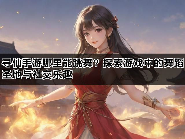 寻仙手游哪里能跳舞？探索游戏中的舞蹈圣地与社交乐趣