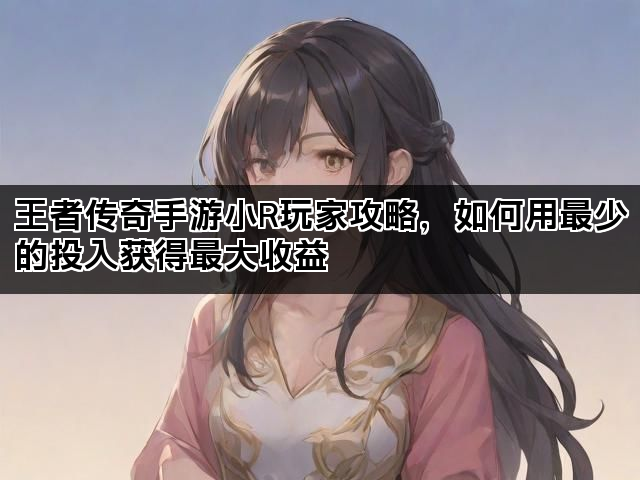 王者传奇手游小R玩家攻略，如何用最少的投入获得最大收益