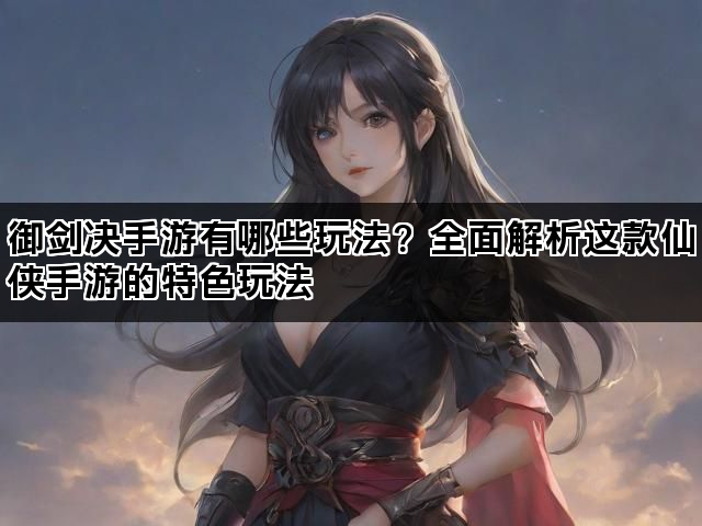 御剑决手游有哪些玩法？全面解析这款仙侠手游的特色玩法