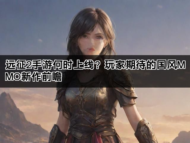 远征2手游何时上线？玩家期待的国风MMO新作前瞻